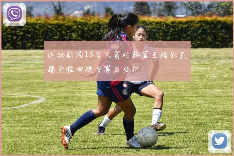 运动新闻18日火箭对阵国王精彩直播全程回顾与赛后分析