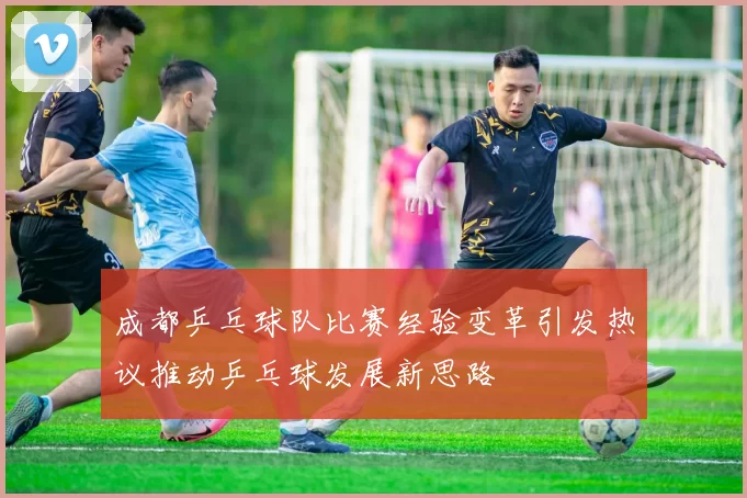 成都乒乓球队比赛经验变革引发热议推动乒乓球发展新思路