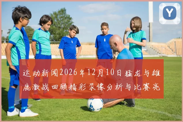 运动新闻2026年12月10日猛龙与雄鹿激战回顾精彩录像分析与比赛亮点总结