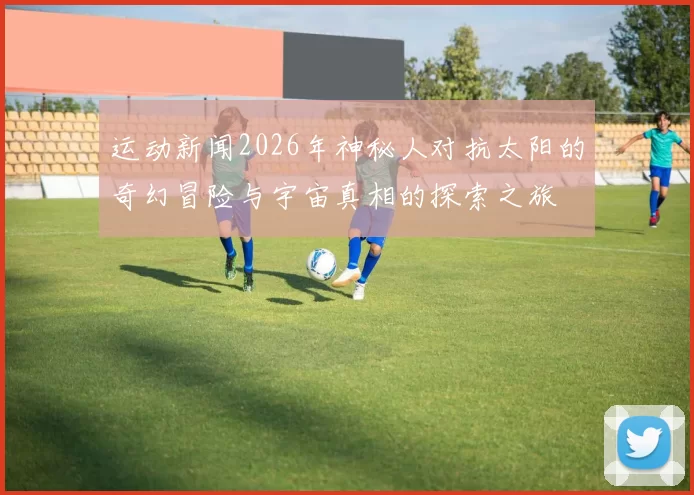 运动新闻2026年神秘人对抗太阳的奇幻冒险与宇宙真相的探索之旅