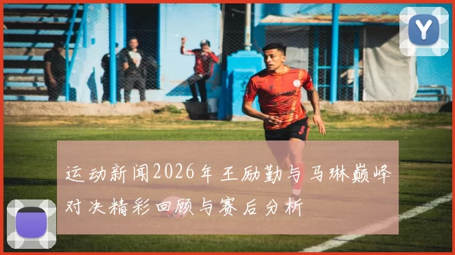 运动新闻2026年王励勤与马琳巅峰对决精彩回顾与赛后分析