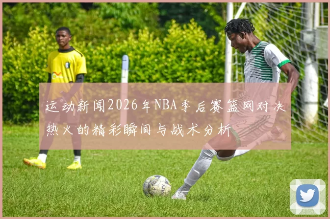 运动新闻2026年NBA季后赛篮网对决热火的精彩瞬间与战术分析