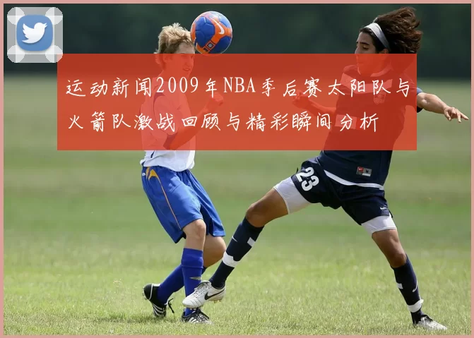 运动新闻2009年NBA季后赛太阳队与火箭队激战回顾与精彩瞬间分析